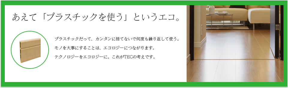 あえて「プラスチックを使う」というエコ。プラスチックだって、カンタンに捨てないで何度も繰り返して使う。モノを大事にすることは、エコロジーにつながります。テクノロジーをエコロジーに。これがTECの考えです。